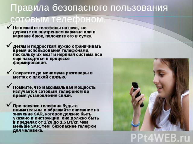 Правила безопасного пользования сотовым телефоном. Не вешайте телефоны на шею, не держите во внутреннем кармане или в кармане брюк, положите его в сумку.Детям и подросткам нужно ограничивать время использования телефонами, поскольку их мозг и нервна…