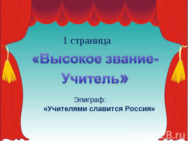 1 страница«Высокое звание-Учитель» Эпиграф:«Учителями славится Россия»