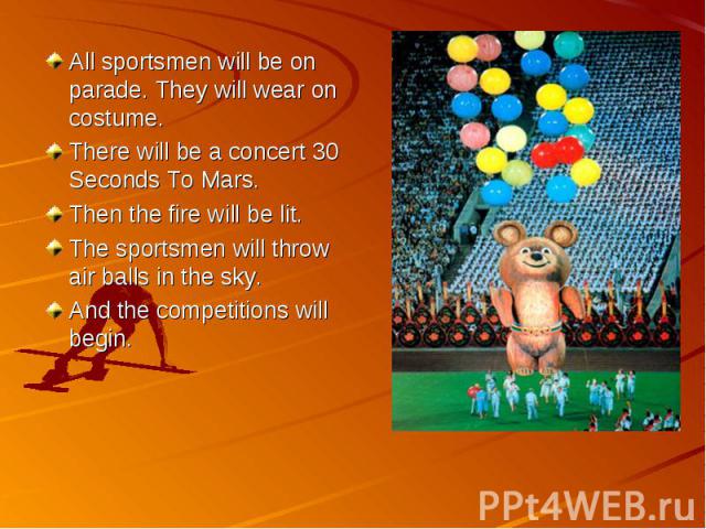 All sportsmen will be on parade. They will wear on costume.There will be a concert 30 Seconds To Mars.Then the fire will be lit.The sportsmen will throw air balls in the sky.And the competitions will begin.
