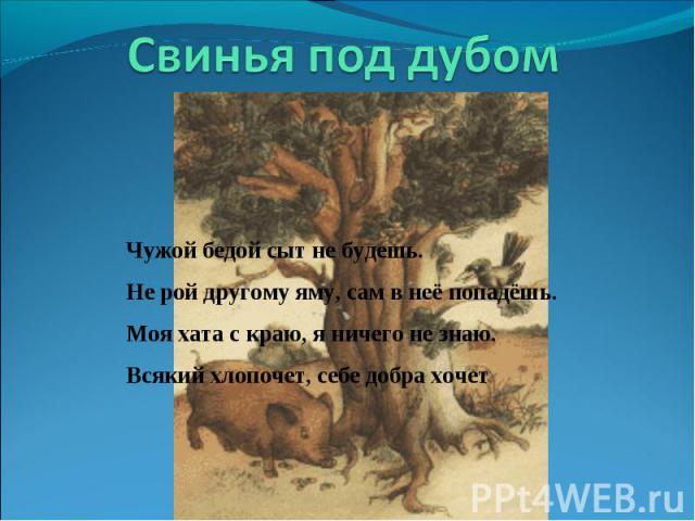 Свинья под дубом Чужой бедой сыт не будешь. Не рой другому яму, сам в неё попадёшь. Моя хата с краю, я ничего не знаю. Всякий хлопочет, себе добра хочет