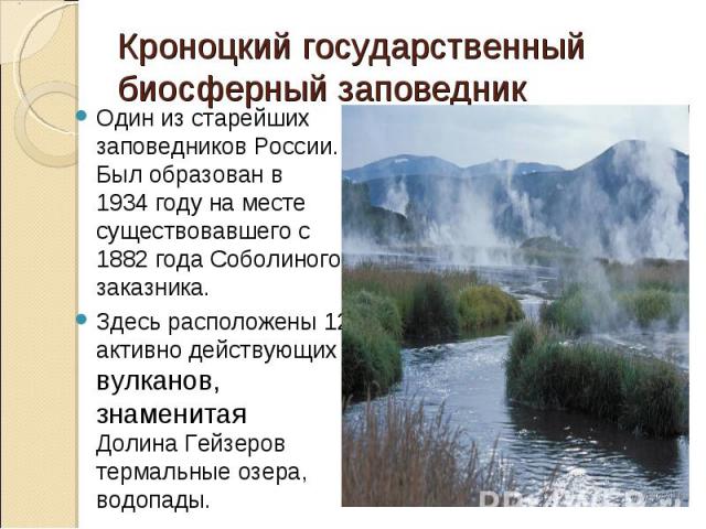Кроноцкий государственный биосферный заповедник Один из старейших заповедников России. Был образован в 1934 году на месте существовавшего с 1882 года Соболиного заказника.Здесь расположены 12 активно действующих вулканов, знаменитая Долина Гейзеров …