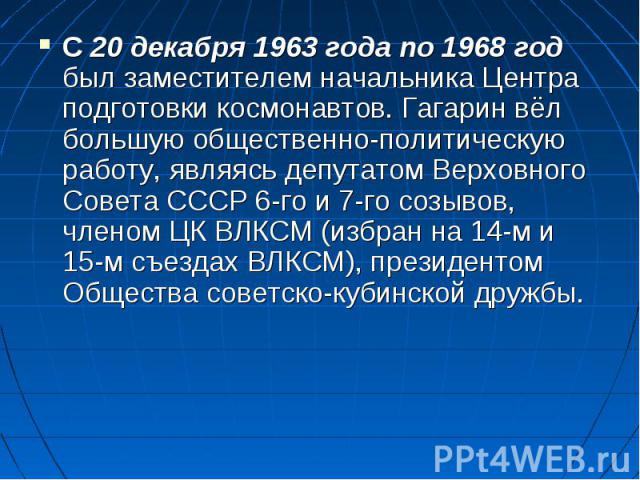 С 20 декабря 1963 года по 1968 год был заместителем начальника Центра подготовки космонавтов. Гагарин вёл большую общественно-политическую работу, являясь депутатом Верховного Совета СССР 6-го и 7-го созывов, членом ЦК ВЛКСМ (избран на 14-м и 15-м с…