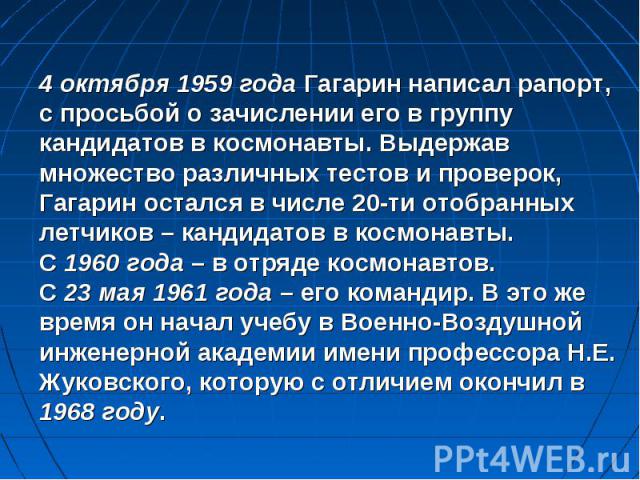 4 октября 1959 года Гагарин написал рапорт, с просьбой о зачислении его в группу кандидатов в космонавты. Выдержав множество различных тестов и проверок, Гагарин остался в числе 20-ти отобранных летчиков – кандидатов в космонавты. С 1960 года – в от…