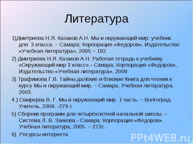 Литература 1)Дмитриева Н.Я. Казаков А.Н. Мы и окружающий мир: учебник для 3 класса. – Самара; Корпорация «Федоров», Издательство «Учебная литература», 2005 – 1922) Дмитриева Н.Я. Казаков А.Н. Рабочая тетрадь к учебнику «Окружающий мир 3 класс».- Сам…