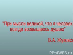 "При мысли великой, что я человек, всегда возвышаюсь душою" В.А. Жуковский.