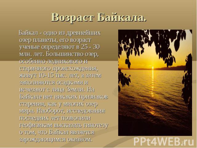 Возраст Байкала. Байкал - одно из древнейших озер планеты, его возраст ученые определяют в 25 - 30 млн. лет. Большинство озер, особенно ледникового и старичного происхождения, живут 10-15 тыс. лет, а затем заполняются осадками и исчезают с лица Земл…