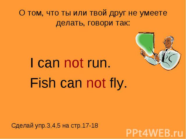 О том, что ты или твой друг не умеете делать, говори так: I can not run.Fish can not fly.Сделай упр.3,4,5 на стр.17-18
