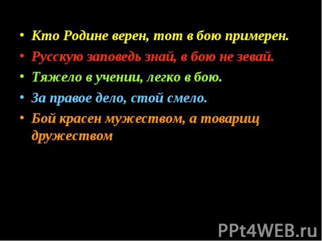 Кто Родине верен, тот в бою примерен.Русскую заповедь знай, в бою не зевай.Тяжело в учении, легко в бою.За правое дело, стой смело.Бой красен мужеством, а товарищ дружеством