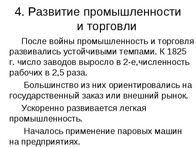 4. Развитие промышленности и торговли После войны промышленность и торговля развивались устойчивыми темпами. К 1825 г. число заводов выросло в 2-е,численность рабочих в 2,5 раза. Большинство из них ориентировались на государственный заказ или внешни…