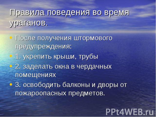 Правила поведения во время ураганов. После получения штормового предупреждения:1. укрепить крыши, трубы2. заделать окна в чердачных помещениях3. освободить балконы и дворы от пожароопасных предметов.