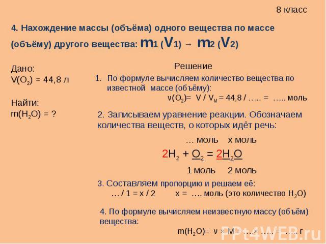4. Нахождение массы (объёма) одного вещества по массе (объёму) другого вещества: m1 (V1) → m2 (V2) Дано:V(O2) = 44,8 лНайти:m(H2O) = ?По формуле вычисляем количество вещества по известной массе (объёму): ν(O2)= V / VM = 44,8 / ….. = ….. моль2. Запис…
