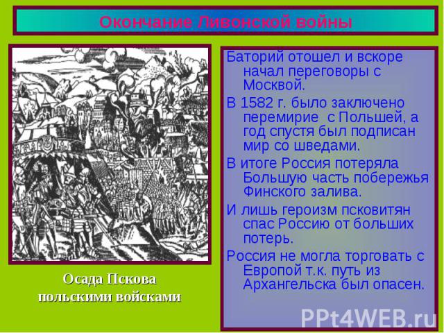 Окончание Ливонской войны Баторий отошел и вскоре начал переговоры с Москвой.В 1582 г. было заключено перемирие с Польшей, а год спустя был подписан мир со шведами.В итоге Россия потеряла Большую часть побережья Финского залива.И лишь героизм пскови…