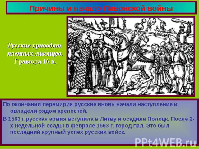 Причины и начало Ливонской войны Русские приводят пленных ливонцев.Гравюра 16 в.По окончании перемирия русские вновь начали наступление и овладели рядом крепостей.В 1563 г.русская армия вступила в Литву и осадила Полоцк. После 2-х недельной осады в …