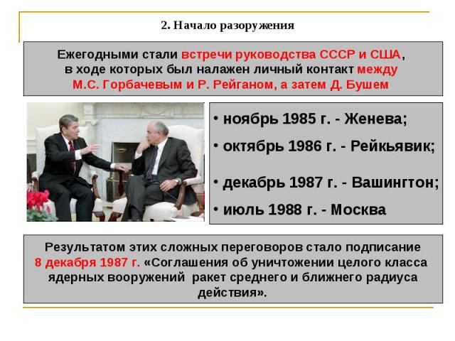 2. Начало разоружения Ежегодными стали встречи руководства СССР и США, в ходе которых был налажен личный контакт между М.С. Горбачевым и Р. Рейганом, а затем Д. Бушем ноябрь 1985 г. - Женева; октябрь 1986 г. - Рейкьявик; декабрь 1987 г. - Вашингтон;…
