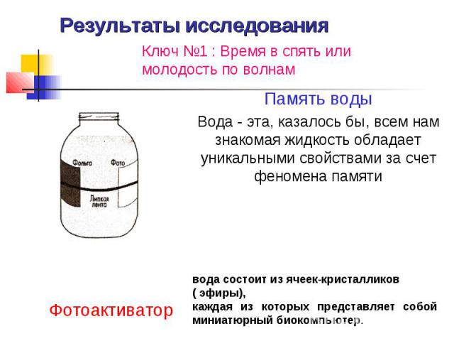 Результаты исследованияКлюч №1 : Время в спять или молодость по волнам Память водыВода - эта, казалось бы, всем нам знакомая жидкость обладает уникальными свойствами за счет феномена памятиФотоактиваторвода состоит из ячеек-кристалликов ( эфиры), ка…