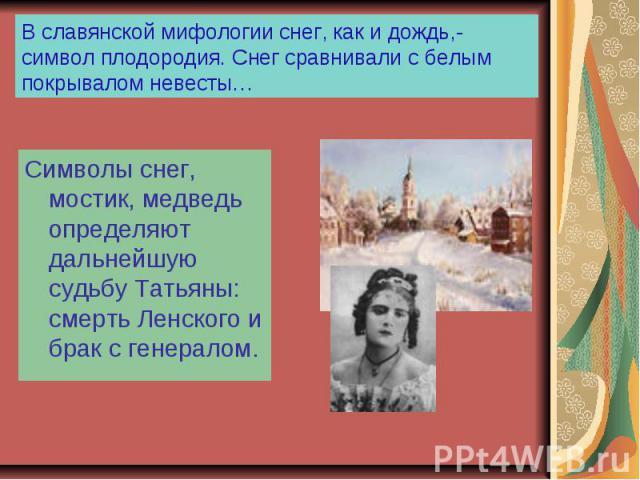 В славянской мифологии снег, как и дождь,- символ плодородия. Снег сравнивали с белым покрывалом невесты… Символы снег, мостик, медведь определяют дальнейшую судьбу Татьяны: смерть Ленского и брак с генералом.