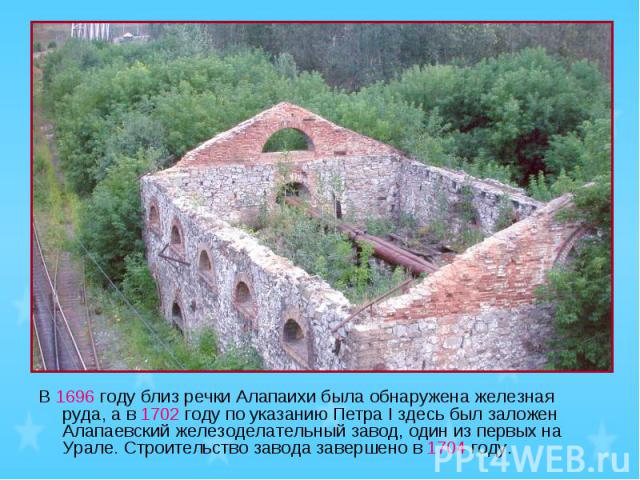 В 1696 году близ речки Алапаихи была обнаружена железная руда, а в 1702 году по указанию Петра I здесь был заложен Алапаевский железоделательный завод, один из первых на Урале. Строительство завода завершено в 1704 году.