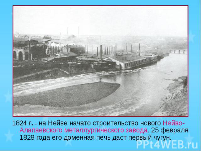 1824 г. – на Нейве начато строительство нового Нейво-Алапаевского металлургического завода. 25 февраля 1828 года его доменная печь даст первый чугун.
