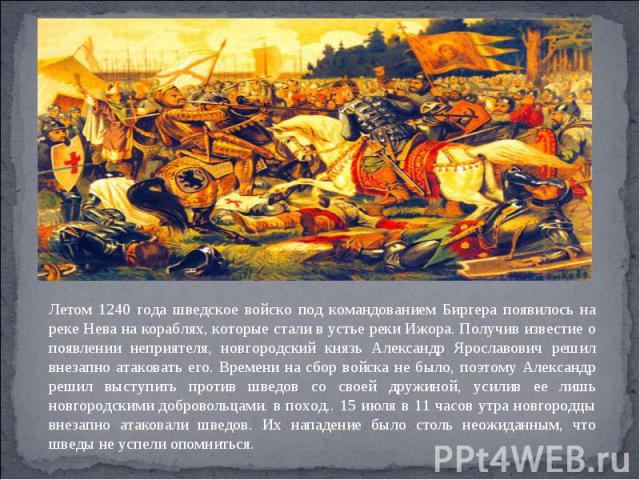 Летом 1240 года шведское войско под командованием Биргера появилось на реке Нева на кораблях, которые стали в устье реки Ижора. Получив известие о появлении неприятеля, новгородский князь Александр Ярославович решил внезапно атаковать его. Времени н…