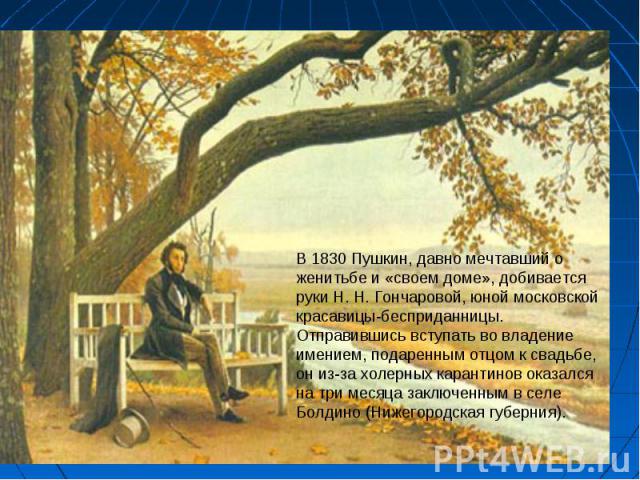 В 1830 Пушкин, давно мечтавший о женитьбе и «своем доме», добивается руки Н. Н. Гончаровой, юной московской красавицы-бесприданницы. Отправившись вступать во владение имением, подаренным отцом к свадьбе, он из-за холерных карантинов оказался на три …