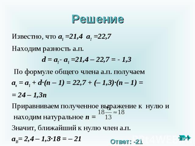 Решение Известно, что a1 =21,4 a2 =22,7Находим разность а.п. d = a2 - a1 =21,4 – 22,7 = - 1,3 По формуле общего члена а.п. получаемan = a1 + d∙(n – 1) = 22,7 + (– 1,3)∙(n – 1) == 24 – 1,3n Приравниваем полученное выражение к нулю и находим натуральн…