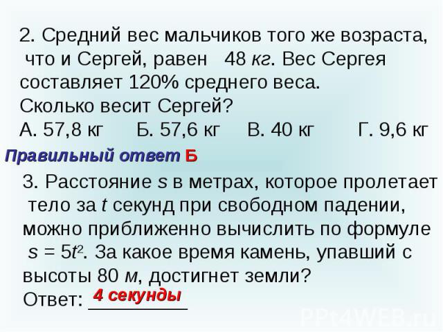 2. Средний вес мальчиков того же возраста, что и Сергей, равен 48 кг. Вес Сергея составляет 120% среднего веса.Сколько весит Сергей?А. 57,8 кг Б. 57,6 кг В. 40 кг Г. 9,6 кгПравильный ответ Б3. Расстояние s в метрах, которое пролетает тело за t секун…