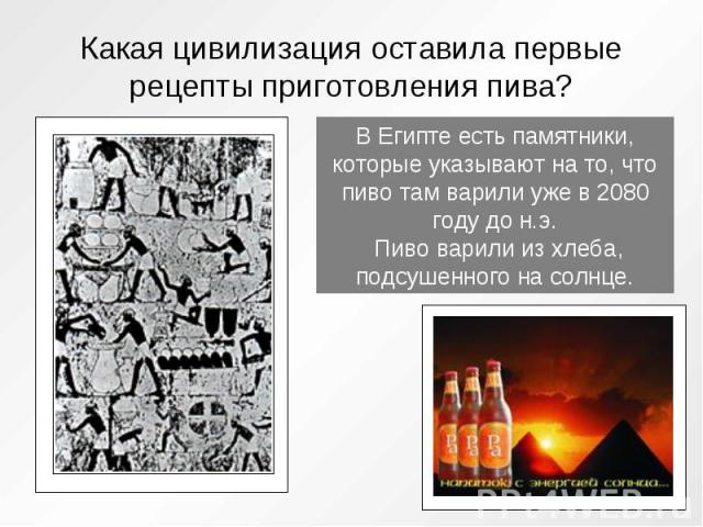 Какая цивилизация оставила первые рецепты приготовления пива? В Египте есть памятники, которые указывают на то, что пиво там варили уже в 2080 году до н.э. Пиво варили из хлеба, подсушенного на солнце.