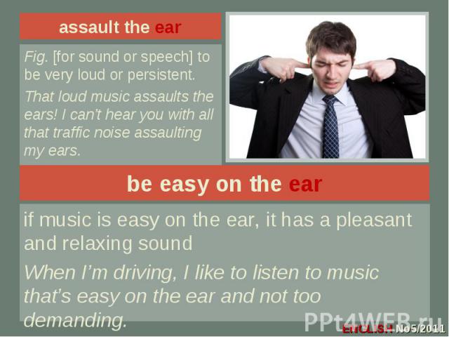 assault the ear Fig. [for sound or speech] to be very loud or persistent.That loud music assaults the ears! I can’t hear you with all that traffic noise assaulting my ears.be easy on the earif music is easy on the ear, it has a pleasant and relaxing…