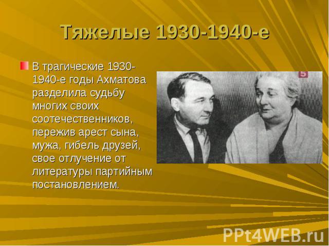 Тяжелые 1930-1940-еВ трагические 1930-1940-е годы Ахматова разделила судьбу многих своих соотечественников, пережив арест сына, мужа, гибель друзей, свое отлучение от литературы партийным постановлением.