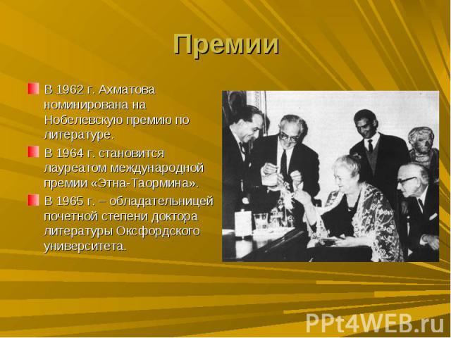 ПремииВ 1962 г. Ахматова номинирована на Нобелевскую премию по литературе.В 1964 г. становится лауреатом международной премии «Этна-Таормина».В 1965 г. – обладательницей почетной степени доктора литературы Оксфордского университета.