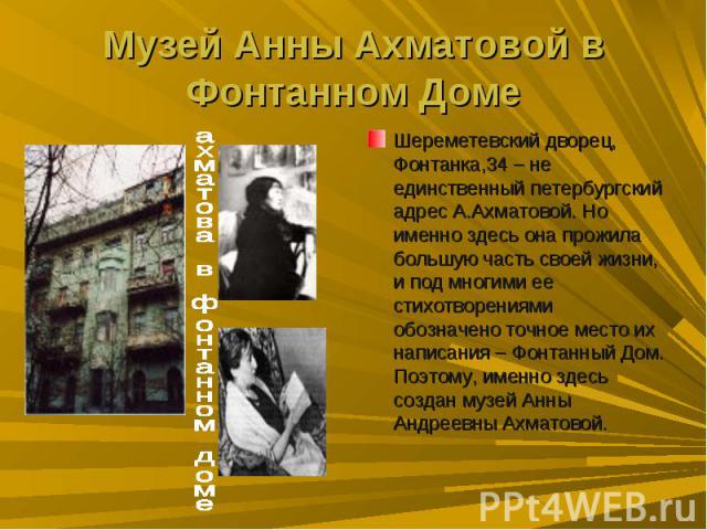 Музей Анны Ахматовой в Фонтанном ДомеШереметевский дворец, Фонтанка,34 – не единственный петербургский адрес А.Ахматовой. Но именно здесь она прожила большую часть своей жизни, и под многими ее стихотворениями обозначено точное место их написания – …