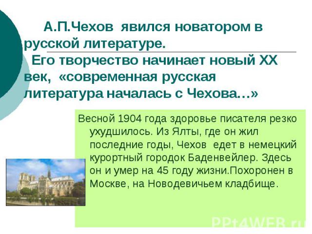 А.П.Чехов явился новатором в русской литературе. Его творчество начинает новый ХХ век, «современная русская литература началась с Чехова…» Весной 1904 года здоровье писателя резко ухудшилось. Из Ялты, где он жил последние годы, Чехов едет в немецкий…