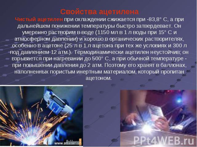 Свойства ацетиленаЧистый ацетилен при охлаждении сжижается при -83,8° С, а при дальнейшем понижении температуры быстро затвердевает. Он умеренно растворим в воде (1150 мл в 1 л воды при 15° С и атмосферном давлении) и хорошо в органических растворит…