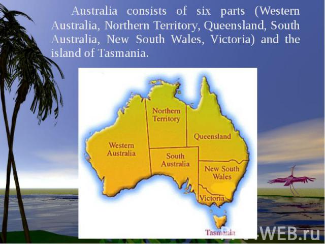Australia consists of six parts (Western Australia, Northern Territory, Queensland, South Australia, New South Wales, Victoria) and the island of Tasmania.