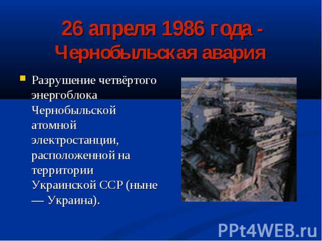 26 апреля 1986 года - Чернобыльская авария Разрушение четвёртого энергоблока Чернобыльской атомной электростанции, расположенной на территории Украинской ССР (ныне — Украина).