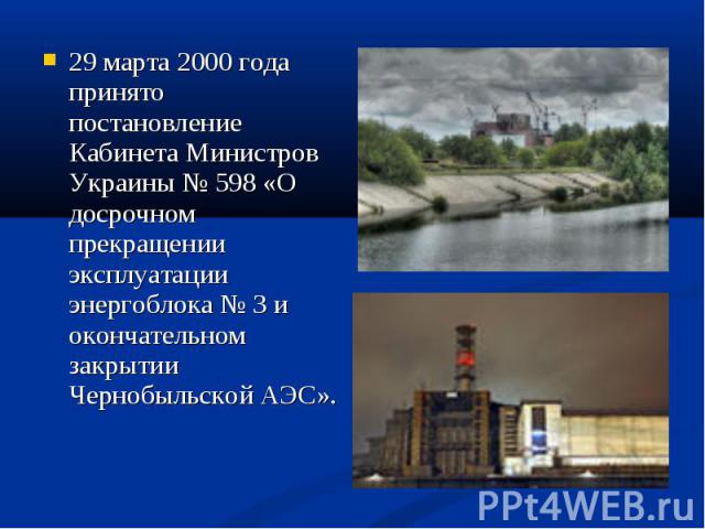 29 марта 2000 года принято постановление Кабинета Министров Украины № 598 «О досрочном прекращении эксплуатации энергоблока № 3 и окончательном закрытии Чернобыльской АЭС».