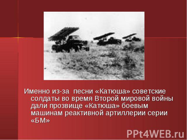 Именно из-за песни «Катюша» советские солдаты во время Второй мировой войны дали прозвище «Катюша» боевым машинам реактивной артиллерии серии «БМ»