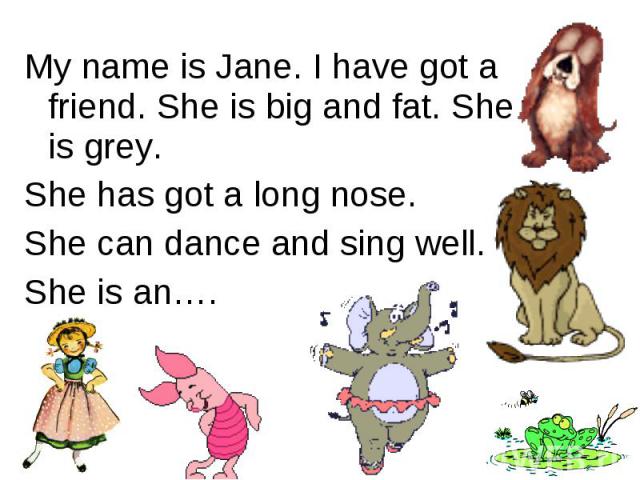 My name is Jane. I have got a friend. She is big and fat. She is grey. She has got a long nose.She can dance and sing well.She is an….