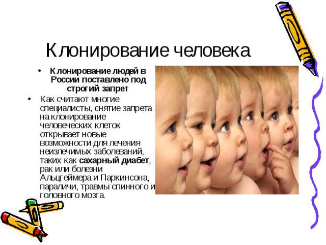 Клонирование человека Клонирование людей в России поставлено под строгий запретКак считают многие специалисты, снятие запрета на клонирование человеческих клеток открывает новые возможности для лечения неизлечимых заболеваний, таких как сахарный диа…