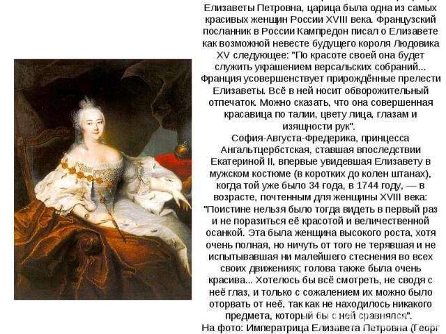 Как отмечали многие современники императрицы Елизаветы Петровна, царица была одна из самых красивых женщин России XVIII века. Французский посланник в России Кампредон писал о Елизавете как возможной невесте будущего короля Людовика XV следующее: 