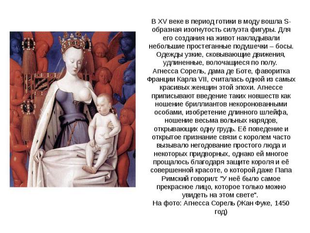 В XV веке в период готики в моду вошла S-образная изогнутость силуэта фигуры. Для его создания на живот накладывали небольшие простеганные подушечки – босы. Одежды узкие, сковывающие движения, удлиненные, волочащиеся по полу. Агнесса Сорель, дама де…
