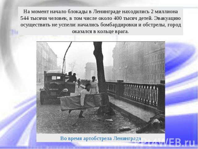 На момент начало блокады в Ленинграде находились 2 миллиона 544 тысячи человек, в том числе около 400 тысяч детей. Эвакуацию осуществить не успели: начались бомбардировки и обстрелы, город оказался в кольце врага.Во время артобстрела Ленинграда