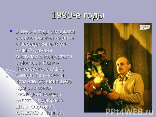 1990-е годы В 1990-е годы Окуджава в основном жил на даче в Переделкине. В эти годы Окуджава выступал с концертами в Москве и Санкт-Петербурге, в США, Канаде, Германии и Израиле. 23 июня 1995 года состоялся последний концерт Булата Окуджавы в Штаб-к…