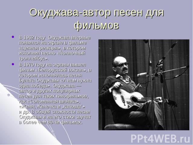 Окуджава-автор песен для фильмов В 1962 году Окуджава впервые появился на экране в фильме «Цепная реакция», в котором исполнил песню «Полночный троллейбус».В 1970 году на экраны вышел фильм «Белорусский вокзал», в котором исполнялась песня Булата Ок…