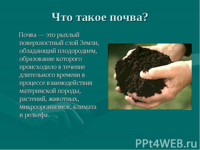 Что такое почва? Почва — это рыхлый поверхностный слой Земли, обладающий плодородием, образование которого происходило в течение длительного времени в процессе взаимодействия материнской породы, растений, животных, микроорганизмов, климата и рельефа.