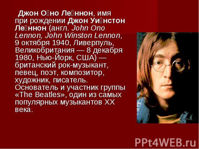 Джон Оно Леннон, имя при рождении Джон Уинстон Леннон (англ. John Ono Lennon, John Winston Lennon, 9 октября 1940, Ливерпуль, Великобритания — 8 декабря 1980, Нью-Йорк, США) — британский рок-музыкант, певец, поэт, композитор, художник, писатель. Осн…