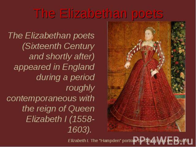 The Elizabethan poets The Elizabethan poets (Sixteenth Century and shortly after) appeared in England during a period roughly contemporaneous with the reign of Queen Elizabeth I (1558-1603). Elizabeth I. The 