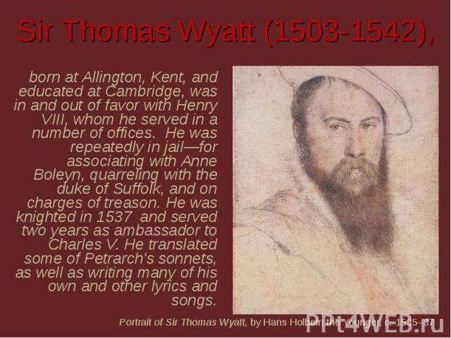 Sir Thomas Wyatt (1503-1542), born at Allington, Kent, and educated at Cambridge, was in and out of favor with Henry VIII, whom he served in a number of offices.  He was repeatedly in jail—for associating with Anne Boleyn, quarreling with the duke o…