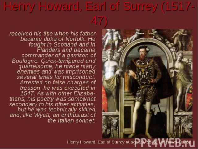 Henry Howard, Earl of Surrey (1517-47) received his title when his father became duke of Norfolk. He fought in Scotland and in Flanders and became commander of a garrison of Boulogne. Quick-tempered and quarrelsome, he made many enemies and was impr…