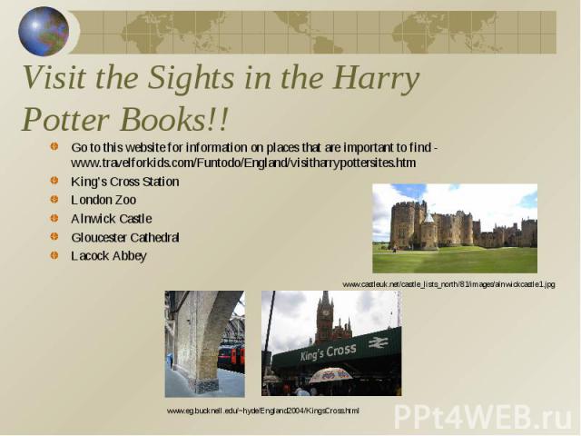 Visit the Sights in the Harry Potter Books!! Go to this website for information on places that are important to find - www.travelforkids.com/Funtodo/England/visitharrypottersites.htmKing’s Cross StationLondon ZooAlnwick CastleGloucester CathedralLac…